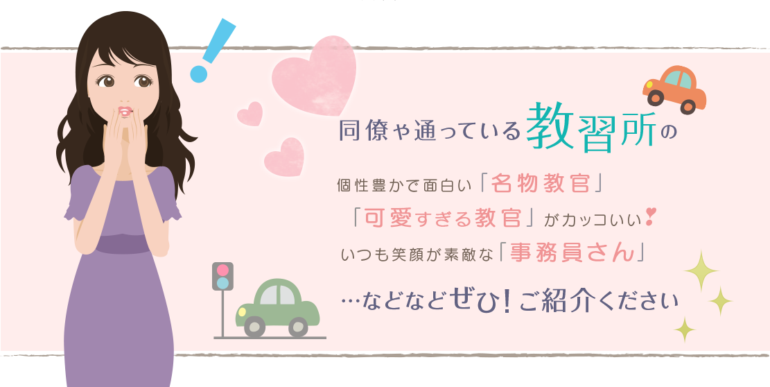 同僚や通っている教習所の個性豊かで面白い「名物教官」「可愛すぎる教官」がカッコいいいつも笑顔が素敵な「事務員さん」…などなどぜひ！ご紹介ください